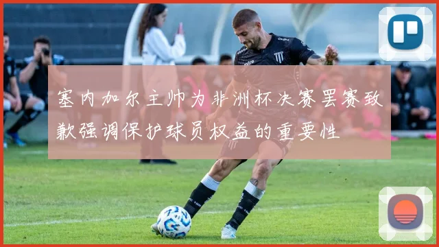塞内加尔主帅为非洲杯决赛罢赛致歉强调保护球员权益的重要性