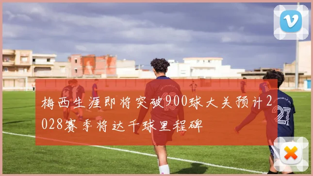 梅西生涯即将突破900球大关预计2028赛季将达千球里程碑