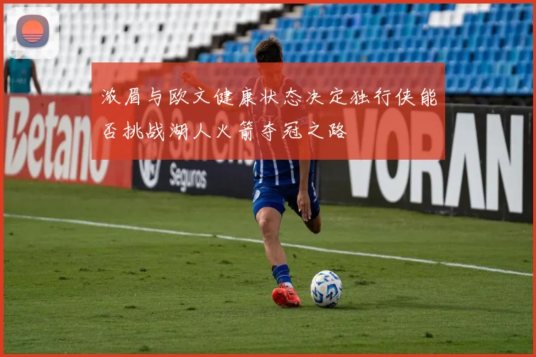浓眉与欧文健康状态决定独行侠能否挑战湖人火箭夺冠之路