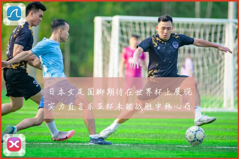日本女足国脚期待在世界杯上展现实力直言东亚杯未能战胜中韩心存不甘