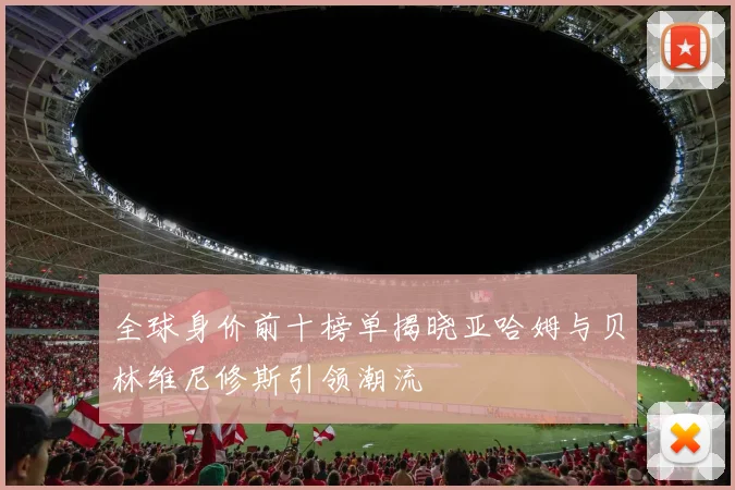 全球身价前十榜单揭晓亚哈姆与贝林维尼修斯引领潮流