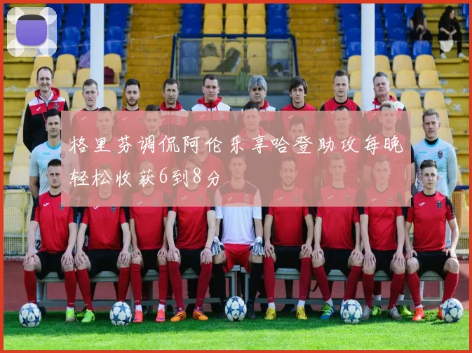 格里芬调侃阿伦乐享哈登助攻每晚轻松收获6到8分