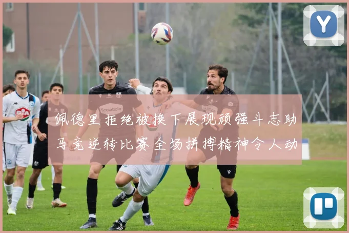 佩德里拒绝被换下展现顽强斗志助马竞逆转比赛全场拼搏精神令人动容