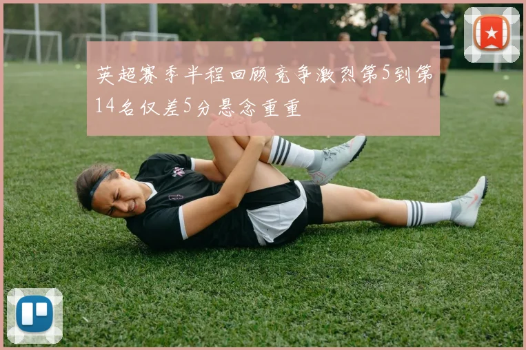 英超赛季半程回顾竞争激烈第5到第14名仅差5分悬念重重