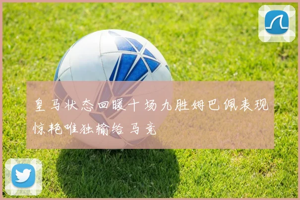 皇马状态回暖十场九胜姆巴佩表现惊艳唯独输给马竞