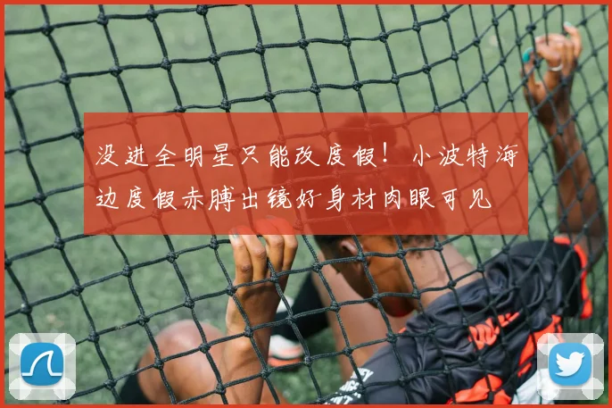 没进全明星只能改度假！小波特海边度假赤膊出镜好身材肉眼可见