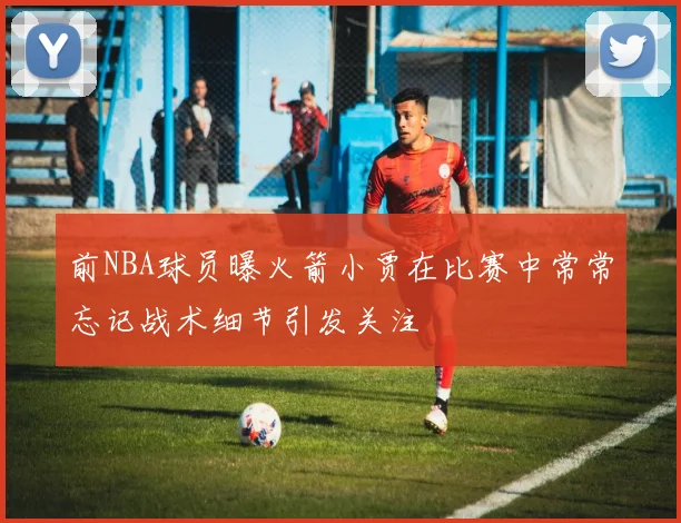 前NBA球员曝火箭小贾在比赛中常常忘记战术细节引发关注