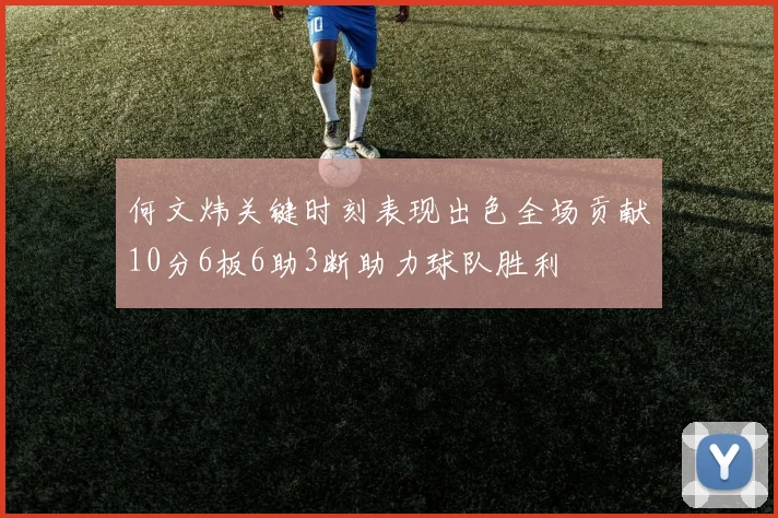 何文炜关键时刻表现出色全场贡献10分6板6助3断助力球队胜利
