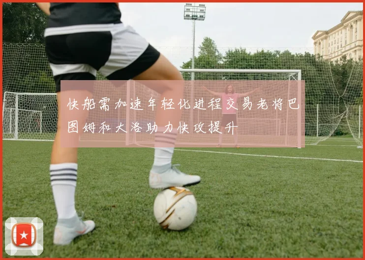 快船需加速年轻化进程交易老将巴图姆和大洛助力快攻提升