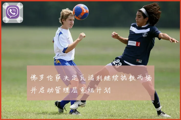 佛罗伦萨决定瓦诺利继续执教两场并启动管理层重组计划