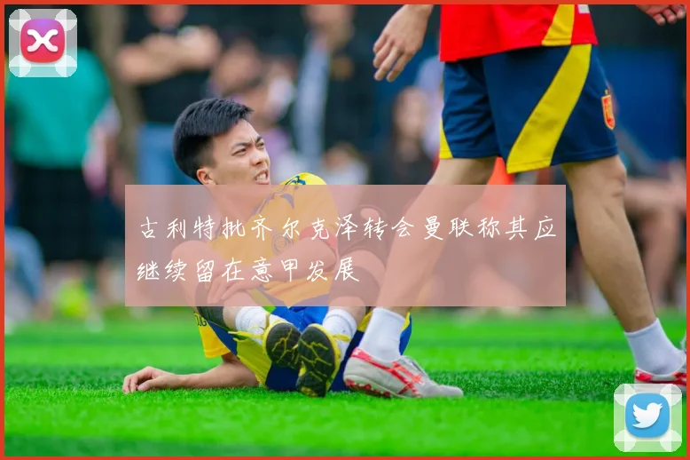 古利特批齐尔克泽转会曼联称其应继续留在意甲发展