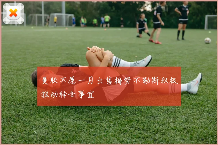 曼联不愿一月出售梅努不勒斯积极推动转会事宜