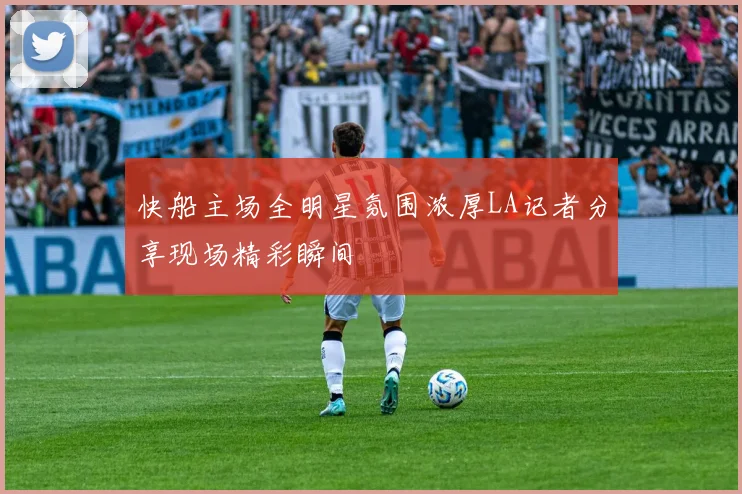 快船主场全明星氛围浓厚LA记者分享现场精彩瞬间