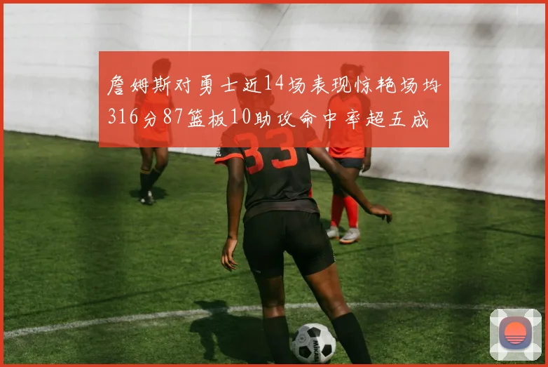 詹姆斯对勇士近14场表现惊艳场均316分87篮板10助攻命中率超五成