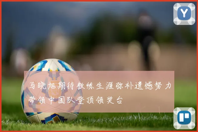 马晓旭期待教练生涯弥补遗憾努力带领中国队登顶领奖台