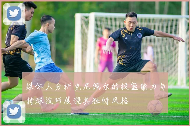 媒体人分析克尼佩尔的投篮能力与持球技巧展现其独特风格