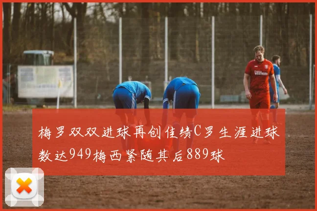 梅罗双双进球再创佳绩C罗生涯进球数达949梅西紧随其后889球
