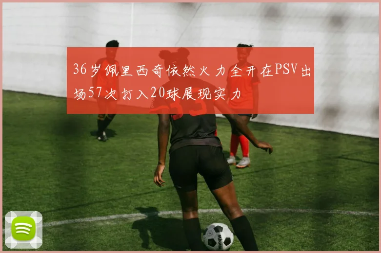 36岁佩里西奇依然火力全开在PSV出场57次打入20球展现实力