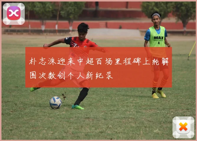 朴志洙迎来中超百场里程碑上轮解围次数创个人新纪录