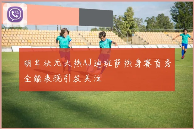 明年状元大热AJ迪班萨热身赛首秀全能表现引发关注