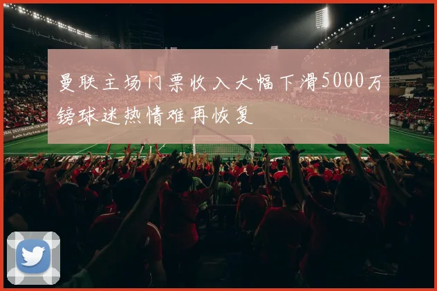 曼联主场门票收入大幅下滑5000万镑球迷热情难再恢复