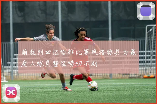 前裁判回忆哈维比赛风格称其为最磨人球员整场唠叨不断